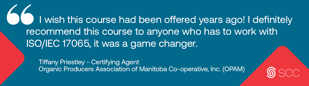 image of a testimonial that describes the 17065 course followed by the Standards Council of Canada Logo.  Longdesc: Testimonial Image says - I wish this course had been offered years ago!  I definitely recommend this course to anyone who has to work with ISO/IEC 17065, it was a game changer. Testimonial written by Tiffany Priestley a Certifying Agent at Organic Producers Association of Manitoba Co-operative, Inc. (OPAM) " 