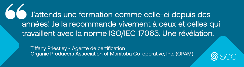 image of a testimonial that describes the 17065 course followed by the Standards Council of Canada Logo Longdesc:« J’attends une formation comme celle-ci depuis des années! Je la recommande vivement à ceux et celles qui travaillent avec la norme ISO/IEC 17065. Une révélation. » Tiffany Priestley, Agente de certification, Organic Producers Association of Manitoba Co-operative, Inc. (OPAM)